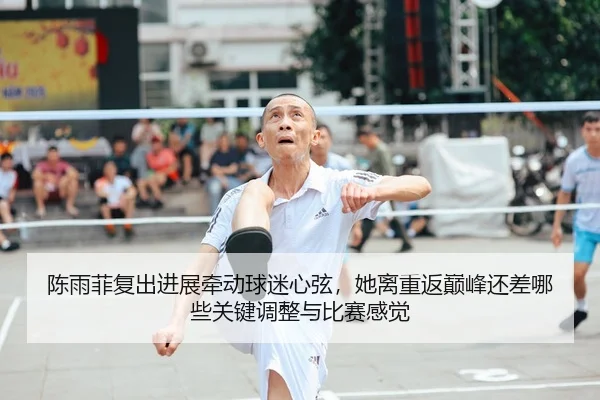 陈雨菲复出进展牵动球迷心弦，她离重返巅峰还差哪些关键调整与比赛感觉